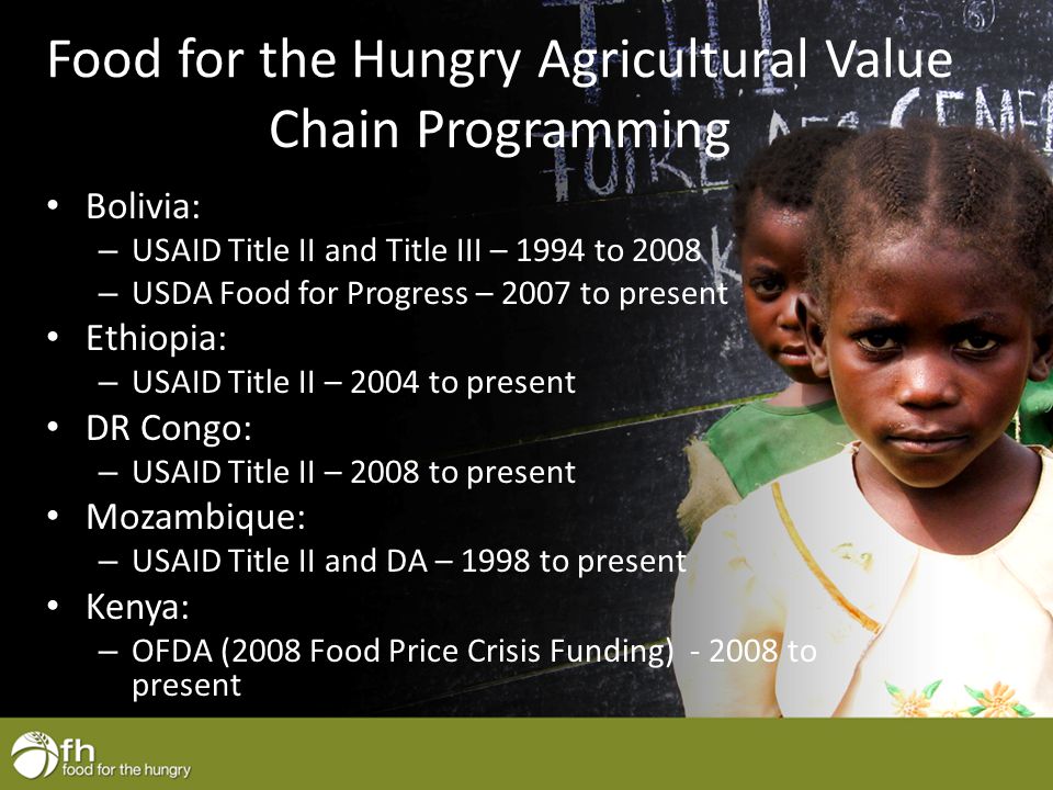 Food for the Hungry Agricultural Value Chain Programming Bolivia: – USAID Title II and Title III – 1994 to 2008 – USDA Food for Progress – 2007 to present Ethiopia: – USAID Title II – 2004 to present DR Congo: – USAID Title II – 2008 to present Mozambique: – USAID Title II and DA – 1998 to present Kenya: – OFDA (2008 Food Price Crisis Funding) to present