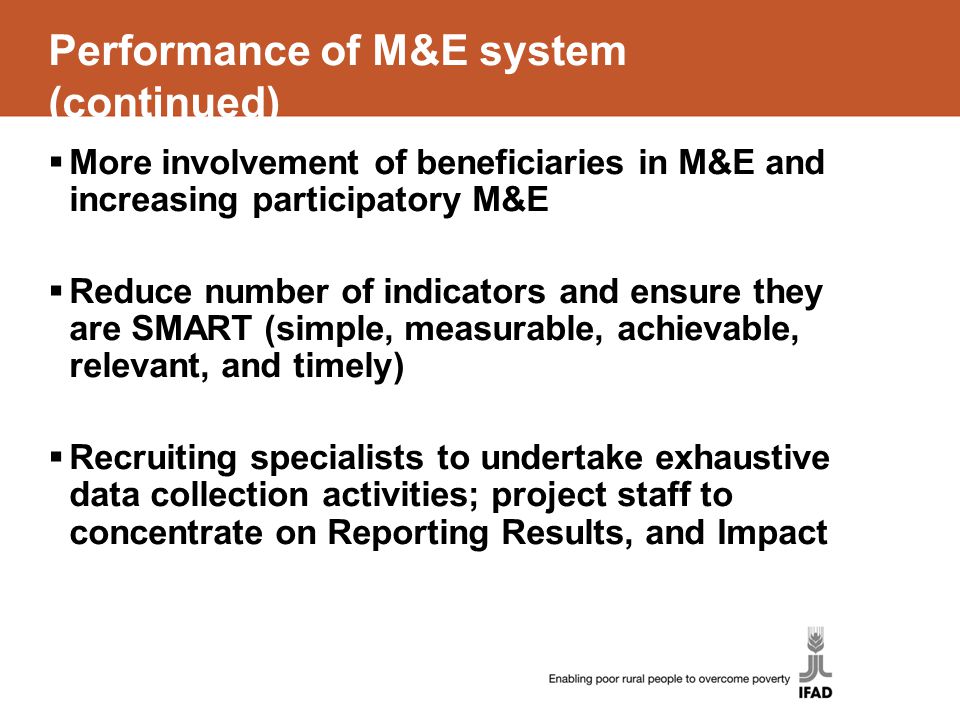Performance of M&E system (continued)  More involvement of beneficiaries in M&E and increasing participatory M&E  Reduce number of indicators and ensure they are SMART (simple, measurable, achievable, relevant, and timely)  Recruiting specialists to undertake exhaustive data collection activities; project staff to concentrate on Reporting Results, and Impact