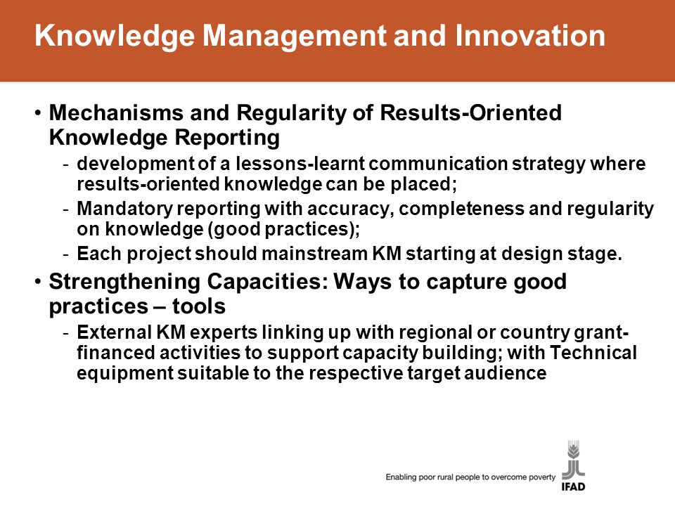 Knowledge Management and Innovation Mechanisms and Regularity of Results-Oriented Knowledge Reporting -development of a lessons-learnt communication strategy where results-oriented knowledge can be placed; -Mandatory reporting with accuracy, completeness and regularity on knowledge (good practices); -Each project should mainstream KM starting at design stage.