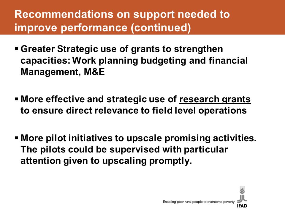 Recommendations on support needed to improve performance (continued)  Greater Strategic use of grants to strengthen capacities: Work planning budgeting and financial Management, M&E  More effective and strategic use of research grants to ensure direct relevance to field level operations  More pilot initiatives to upscale promising activities.