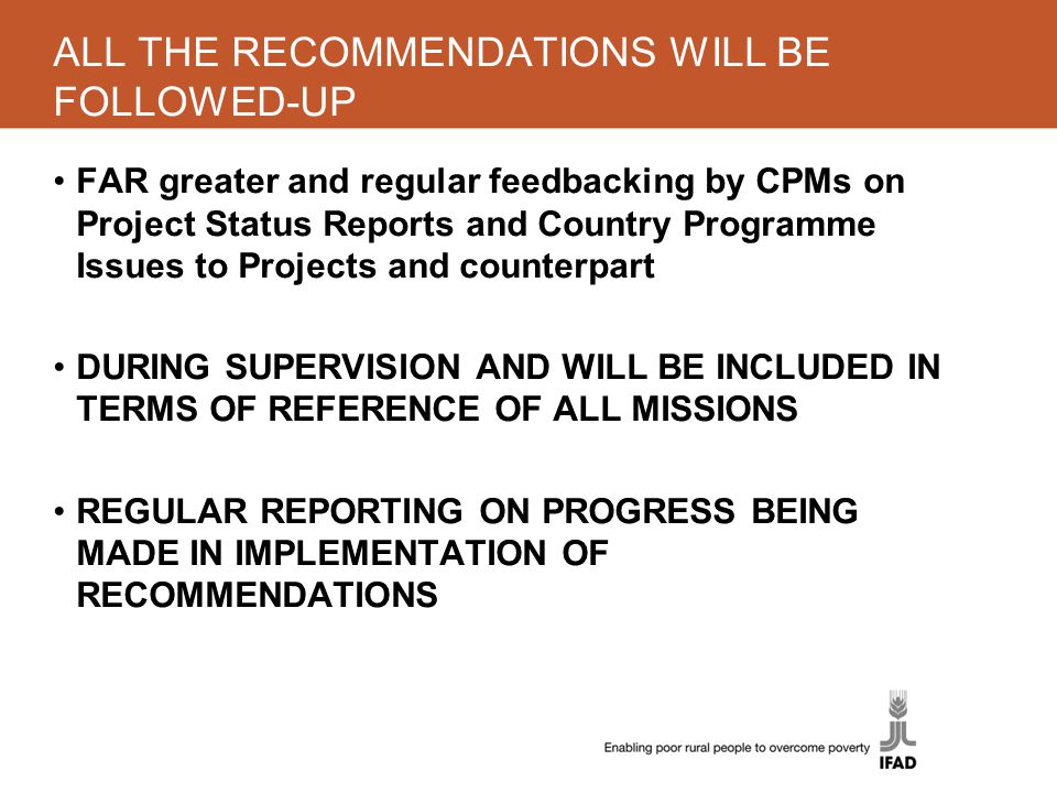 ALL THE RECOMMENDATIONS WILL BE FOLLOWED-UP FAR greater and regular feedbacking by CPMs on Project Status Reports and Country Programme Issues to Projects and counterpart DURING SUPERVISION AND WILL BE INCLUDED IN TERMS OF REFERENCE OF ALL MISSIONS REGULAR REPORTING ON PROGRESS BEING MADE IN IMPLEMENTATION OF RECOMMENDATIONS