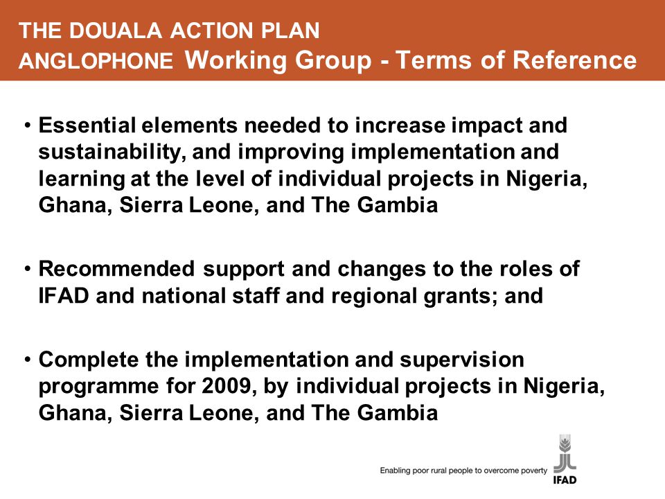THE DOUALA ACTION PLAN ANGLOPHONE Working Group - Terms of Reference Essential elements needed to increase impact and sustainability, and improving implementation and learning at the level of individual projects in Nigeria, Ghana, Sierra Leone, and The Gambia Recommended support and changes to the roles of IFAD and national staff and regional grants; and Complete the implementation and supervision programme for 2009, by individual projects in Nigeria, Ghana, Sierra Leone, and The Gambia