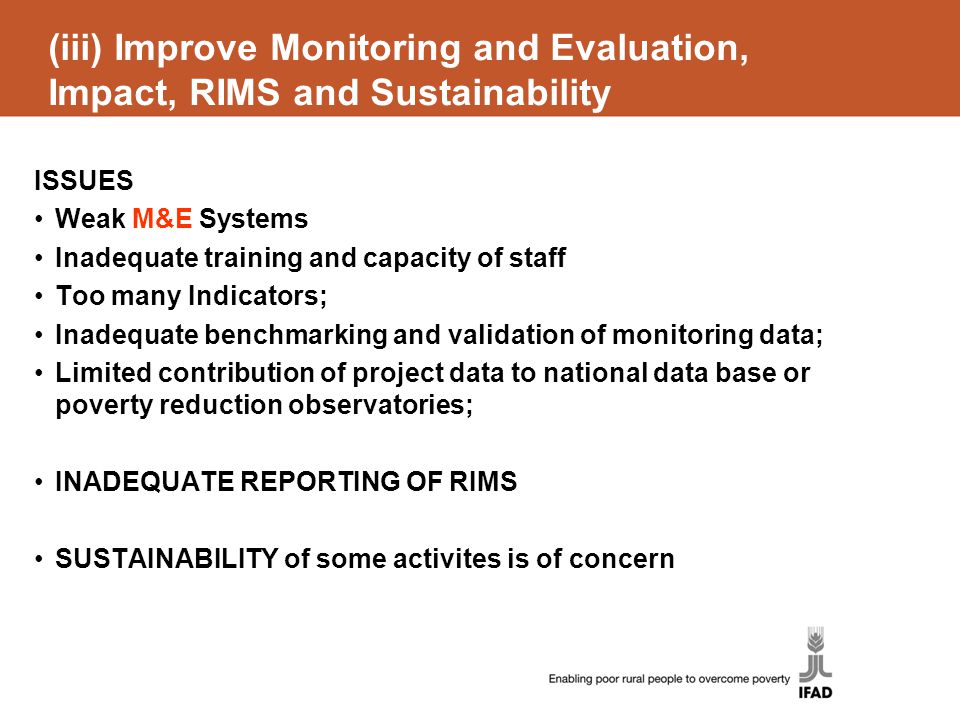 (iii) Improve Monitoring and Evaluation, Impact, RIMS and Sustainability ISSUES Weak M&E Systems Inadequate training and capacity of staff Too many Indicators; Inadequate benchmarking and validation of monitoring data; Limited contribution of project data to national data base or poverty reduction observatories; INADEQUATE REPORTING OF RIMS SUSTAINABILITY of some activites is of concern