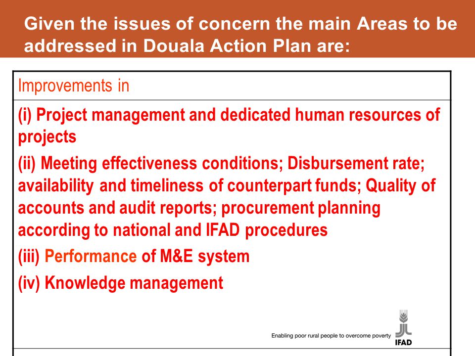 Given the issues of concern the main Areas to be addressed in Douala Action Plan are: Improvements in (i) Project management and dedicated human resources of projects (ii) Meeting effectiveness conditions; Disbursement rate; availability and timeliness of counterpart funds; Quality of accounts and audit reports; procurement planning according to national and IFAD procedures (iii) Performance of M&E system (iv) Knowledge management