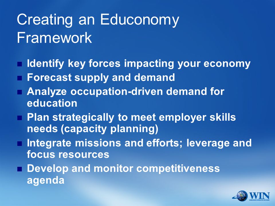 Creating an Educonomy Framework Identify key forces impacting your economy Forecast supply and demand Analyze occupation-driven demand for education Plan strategically to meet employer skills needs (capacity planning) Integrate missions and efforts; leverage and focus resources Develop and monitor competitiveness agenda