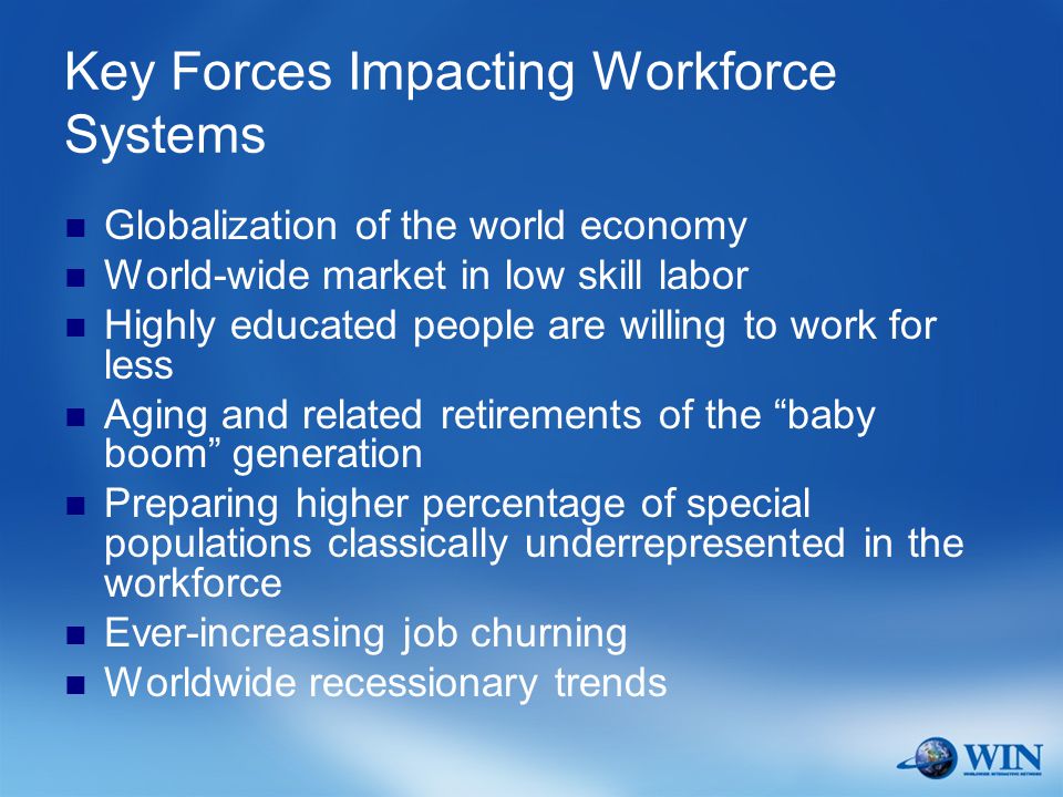 Key Forces Impacting Workforce Systems Globalization of the world economy World-wide market in low skill labor Highly educated people are willing to work for less Aging and related retirements of the baby boom generation Preparing higher percentage of special populations classically underrepresented in the workforce Ever-increasing job churning Worldwide recessionary trends