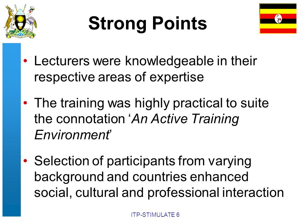 ITP-STIMULATE 6 Strong Points Lecturers were knowledgeable in their respective areas of expertise The training was highly practical to suite the connotation ‘An Active Training Environment’ Selection of participants from varying background and countries enhanced social, cultural and professional interaction
