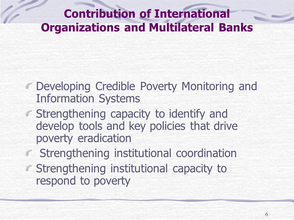 6 Contribution of International Organizations and Multilateral Banks Developing Credible Poverty Monitoring and Information Systems Strengthening capacity to identify and develop tools and key policies that drive poverty eradication Strengthening institutional coordination Strengthening institutional capacity to respond to poverty