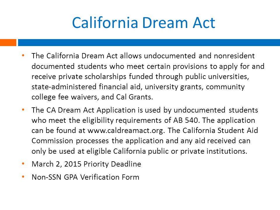 California Dream Act The California Dream Act allows undocumented and nonresident documented students who meet certain provisions to apply for and receive private scholarships funded through public universities, state-administered financial aid, university grants, community college fee waivers, and Cal Grants.