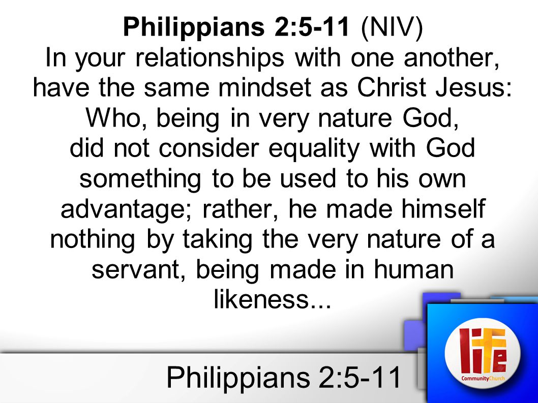 Philippians 2:5-11 Philippians 2:5-11 (NIV) In your relationships with one another, have the same mindset as Christ Jesus: Who, being in very nature God, did not consider equality with God something to be used to his own advantage; rather, he made himself nothing by taking the very nature of a servant, being made in human likeness...