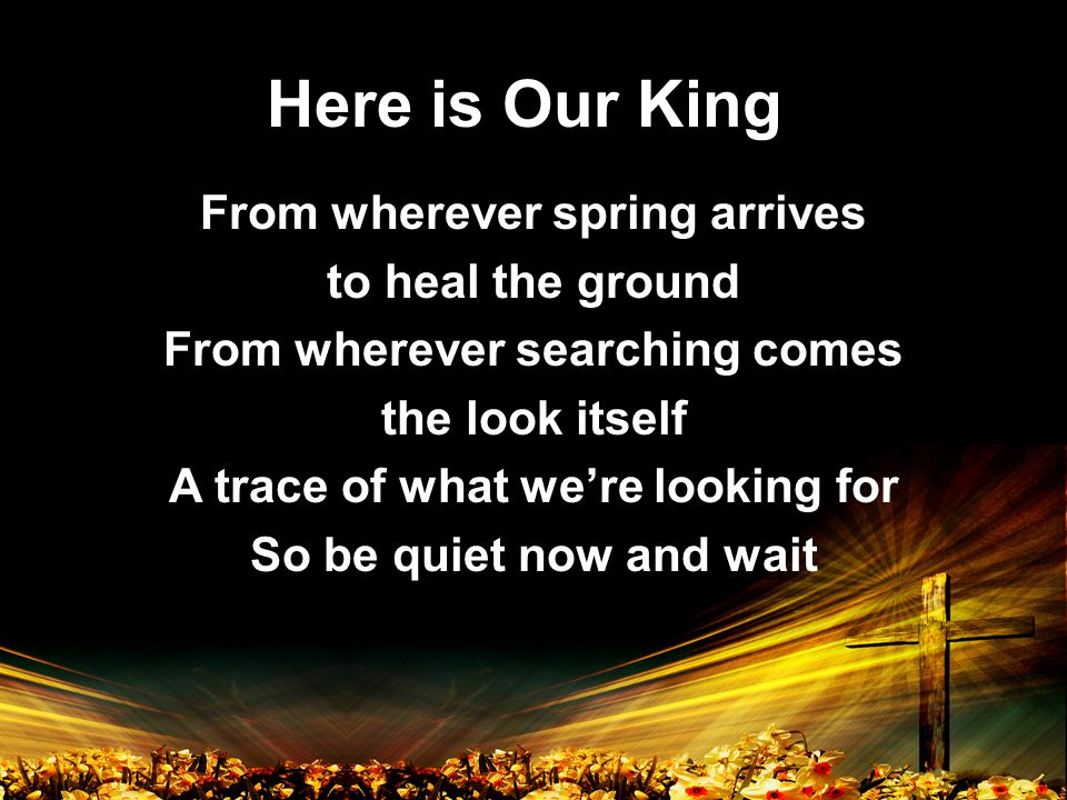 Here is Our King From wherever spring arrives to heal the ground From wherever searching comes the look itself A trace of what we’re looking for So be quiet now and wait