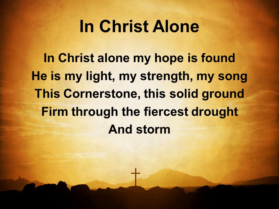 In Christ Alone In Christ alone my hope is found He is my light, my strength, my song This Cornerstone, this solid ground Firm through the fiercest drought And storm