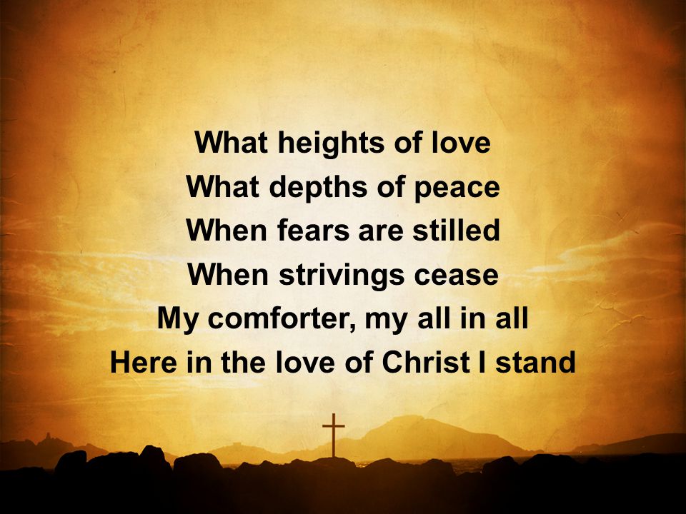 What heights of love What depths of peace When fears are stilled When strivings cease My comforter, my all in all Here in the love of Christ I stand