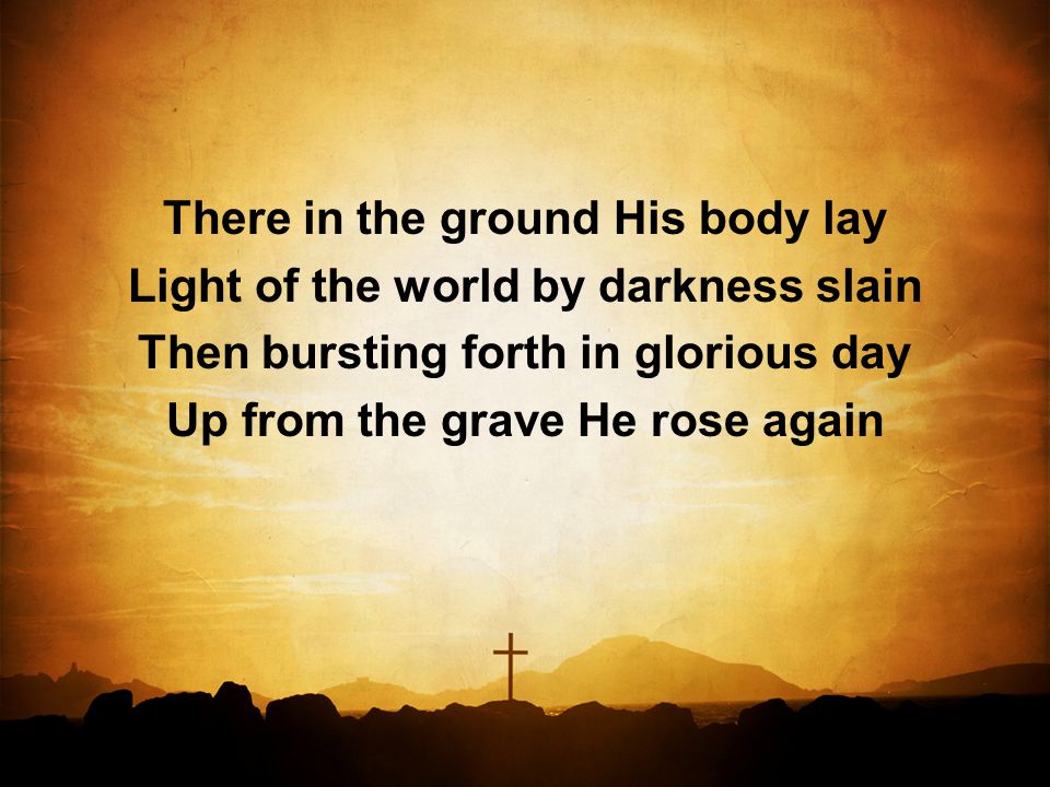 There in the ground His body lay Light of the world by darkness slain Then bursting forth in glorious day Up from the grave He rose again