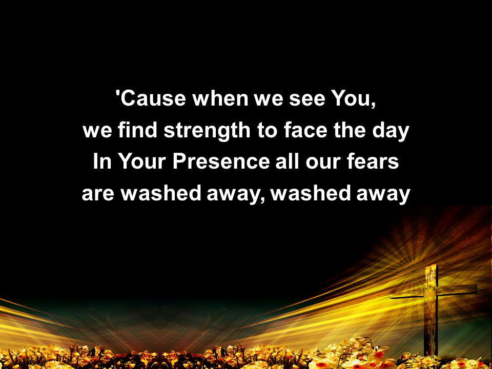 Cause when we see You, we find strength to face the day In Your Presence all our fears are washed away, washed away