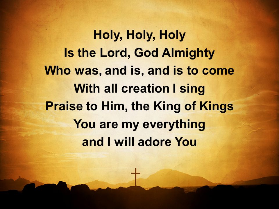 Holy, Holy, Holy Is the Lord, God Almighty Who was, and is, and is to come With all creation I sing Praise to Him, the King of Kings You are my everything and I will adore You