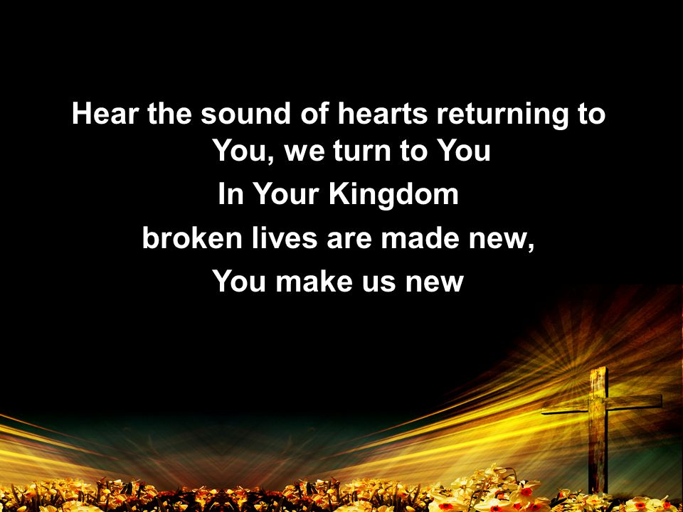Hear the sound of hearts returning to You, we turn to You In Your Kingdom broken lives are made new, You make us new