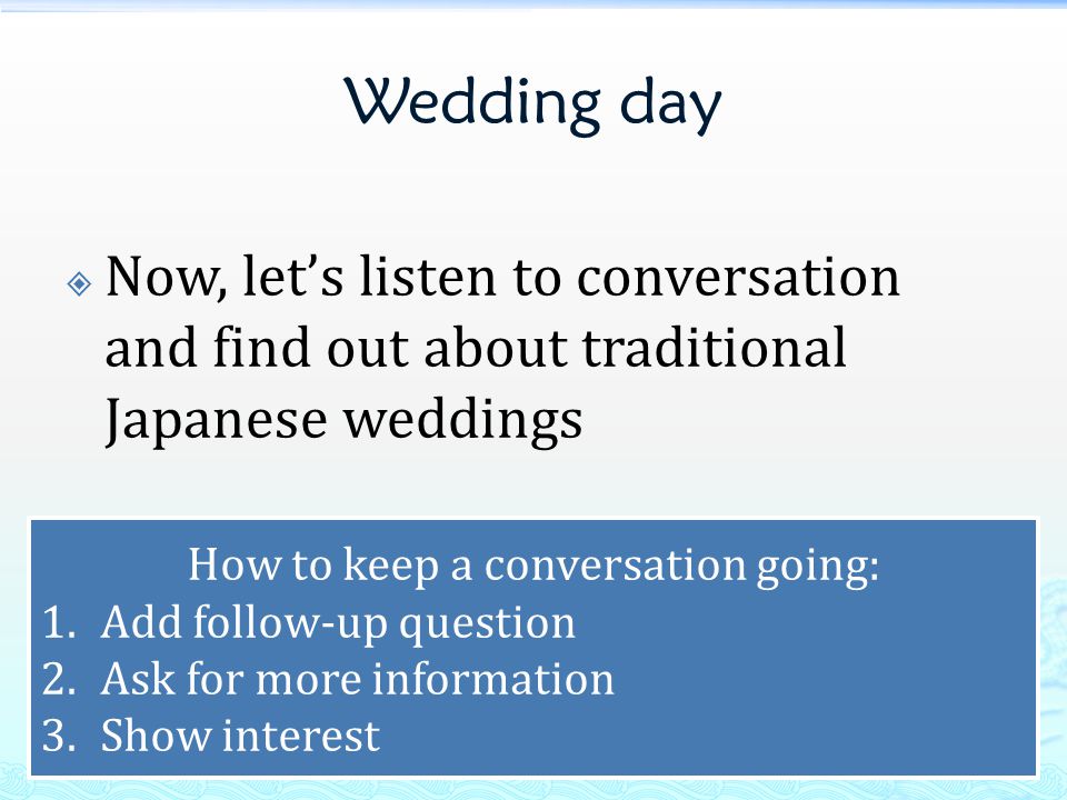 Wedding day  Now, let’s listen to conversation and find out about traditional Japanese weddings How to keep a conversation going: 1.Add follow-up question 2.Ask for more information 3.Show interest