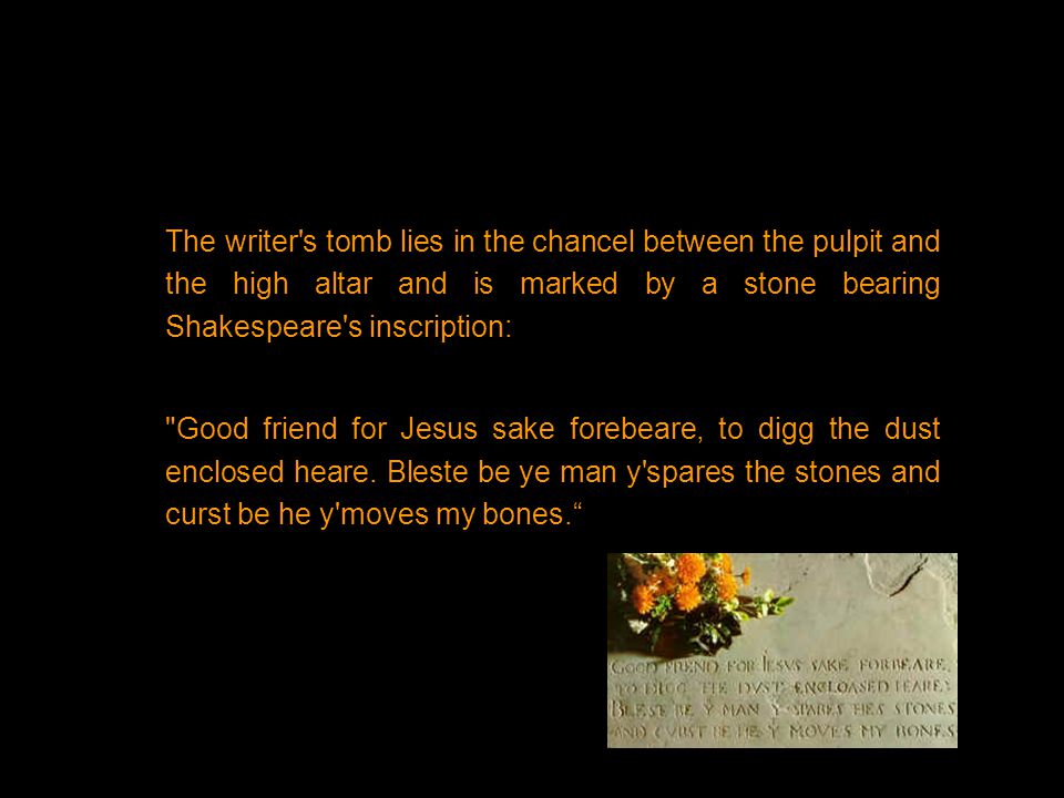 The writer s tomb lies in the chancel between the pulpit and the high altar and is marked by a stone bearing Shakespeare s inscription: Good friend for Jesus sake forebeare, to digg the dust enclosed heare.