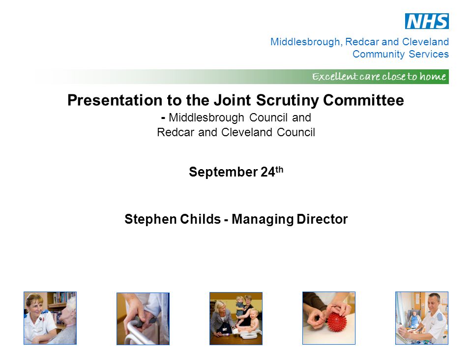 Middlesbrough, Redcar and Cleveland Community Services Excellent care close to home Presentation to the Joint Scrutiny Committee - Middlesbrough Council and Redcar and Cleveland Council September 24 th Stephen Childs - Managing Director