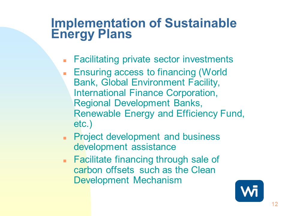 12 Implementation of Sustainable Energy Plans n Facilitating private sector investments n Ensuring access to financing (World Bank, Global Environment Facility, International Finance Corporation, Regional Development Banks, Renewable Energy and Efficiency Fund, etc.) n Project development and business development assistance n Facilitate financing through sale of carbon offsets such as the Clean Development Mechanism