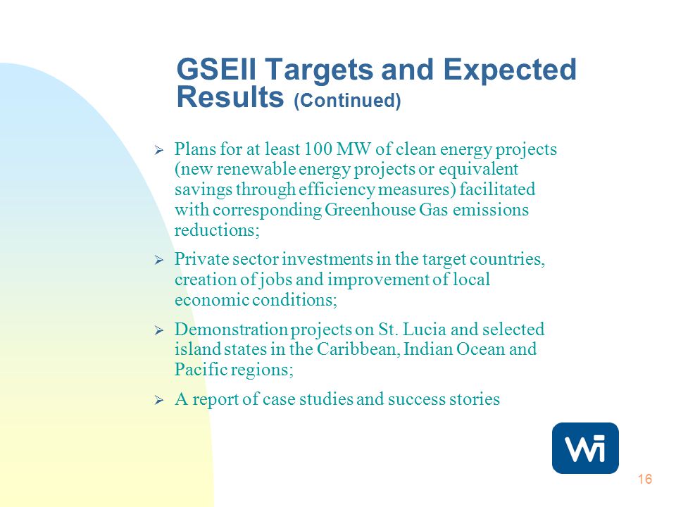 16 GSEII Targets and Expected Results (Continued)  Plans for at least 100 MW of clean energy projects (new renewable energy projects or equivalent savings through efficiency measures) facilitated with corresponding Greenhouse Gas emissions reductions;  Private sector investments in the target countries, creation of jobs and improvement of local economic conditions;  Demonstration projects on St.