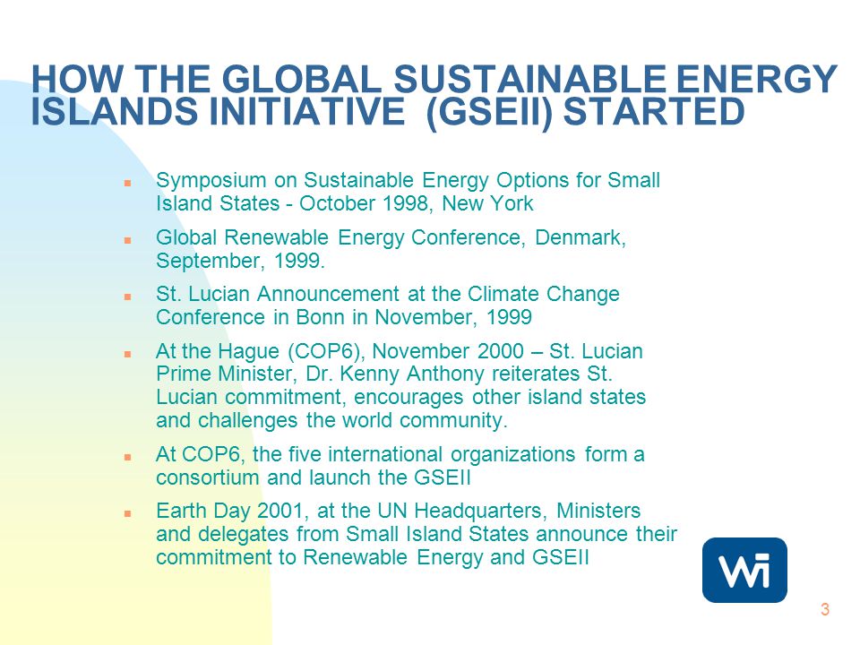 3 HOW THE GLOBAL SUSTAINABLE ENERGY ISLANDS INITIATIVE (GSEII) STARTED n Symposium on Sustainable Energy Options for Small Island States - October 1998, New York n Global Renewable Energy Conference, Denmark, September, 1999.