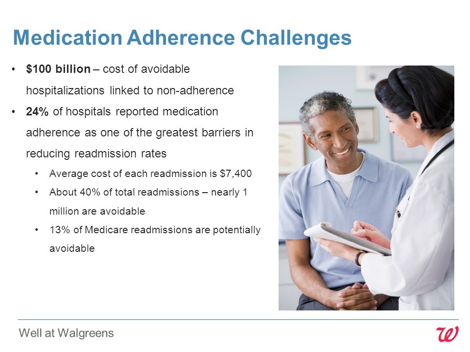 $100 billion – cost of avoidable hospitalizations linked to non-adherence 24% of hospitals reported medication adherence as one of the greatest barriers in reducing readmission rates Average cost of each readmission is $7,400 About 40% of total readmissions – nearly 1 million are avoidable 13% of Medicare readmissions are potentially avoidable Medication Adherence Challenges