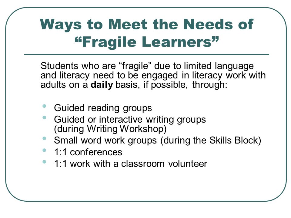 Ways to Meet the Needs of Fragile Learners Students who are fragile due to limited language and literacy need to be engaged in literacy work with adults on a daily basis, if possible, through: Guided reading groups Guided or interactive writing groups (during Writing Workshop) Small word work groups (during the Skills Block) 1:1 conferences 1:1 work with a classroom volunteer