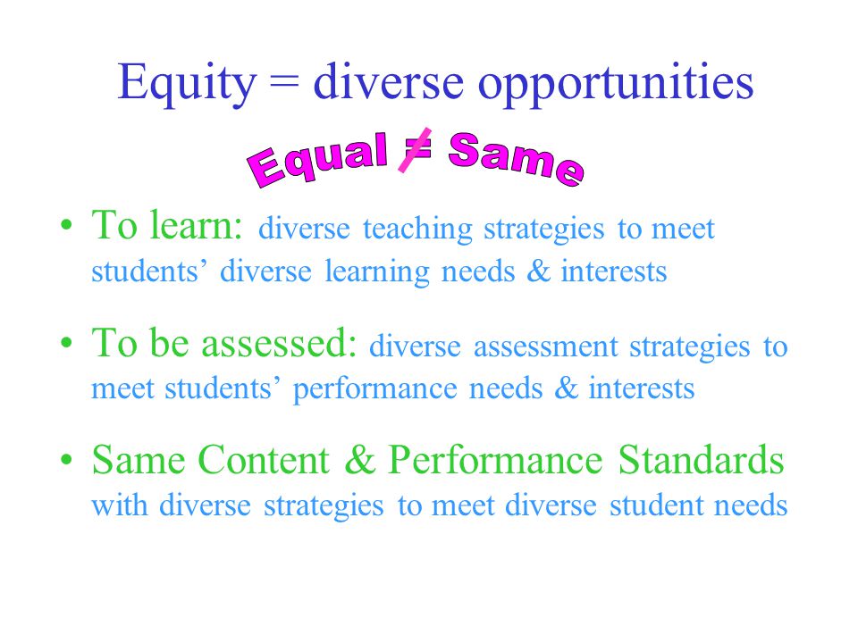 Equity = diverse opportunities To learn: diverse teaching strategies to meet students’ diverse learning needs & interests To be assessed: diverse assessment strategies to meet students’ performance needs & interests Same Content & Performance Standards with diverse strategies to meet diverse student needs
