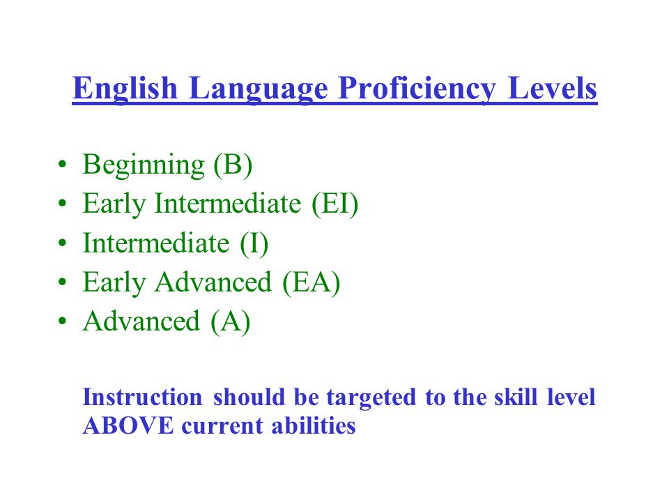 English Language Proficiency Levels Beginning (B) Early Intermediate (EI) Intermediate (I) Early Advanced (EA) Advanced (A) Instruction should be targeted to the skill level ABOVE current abilities