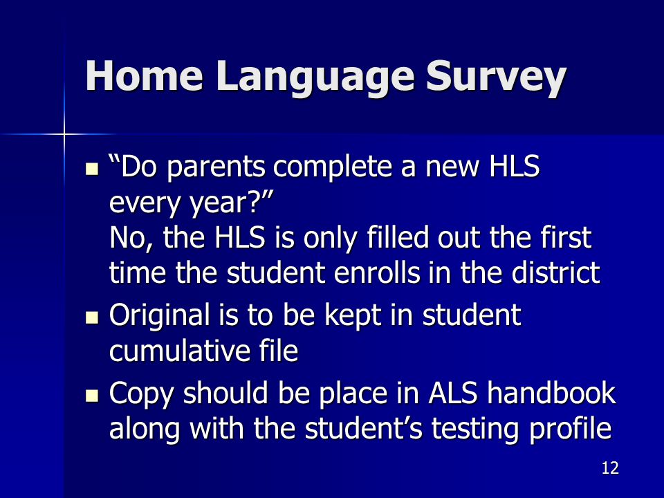 Home Language Survey Do parents complete a new HLS every year No, the HLS is only filled out the first time the student enrolls in the district Do parents complete a new HLS every year No, the HLS is only filled out the first time the student enrolls in the district Original is to be kept in student cumulative file Original is to be kept in student cumulative file Copy should be place in ALS handbook along with the student’s testing profile Copy should be place in ALS handbook along with the student’s testing profile 12