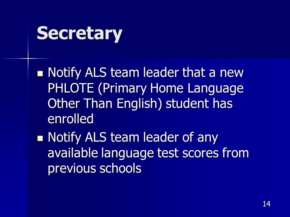 Secretary Notify ALS team leader that a new PHLOTE (Primary Home Language Other Than English) student has enrolled Notify ALS team leader that a new PHLOTE (Primary Home Language Other Than English) student has enrolled Notify ALS team leader of any available language test scores from previous schools Notify ALS team leader of any available language test scores from previous schools 14