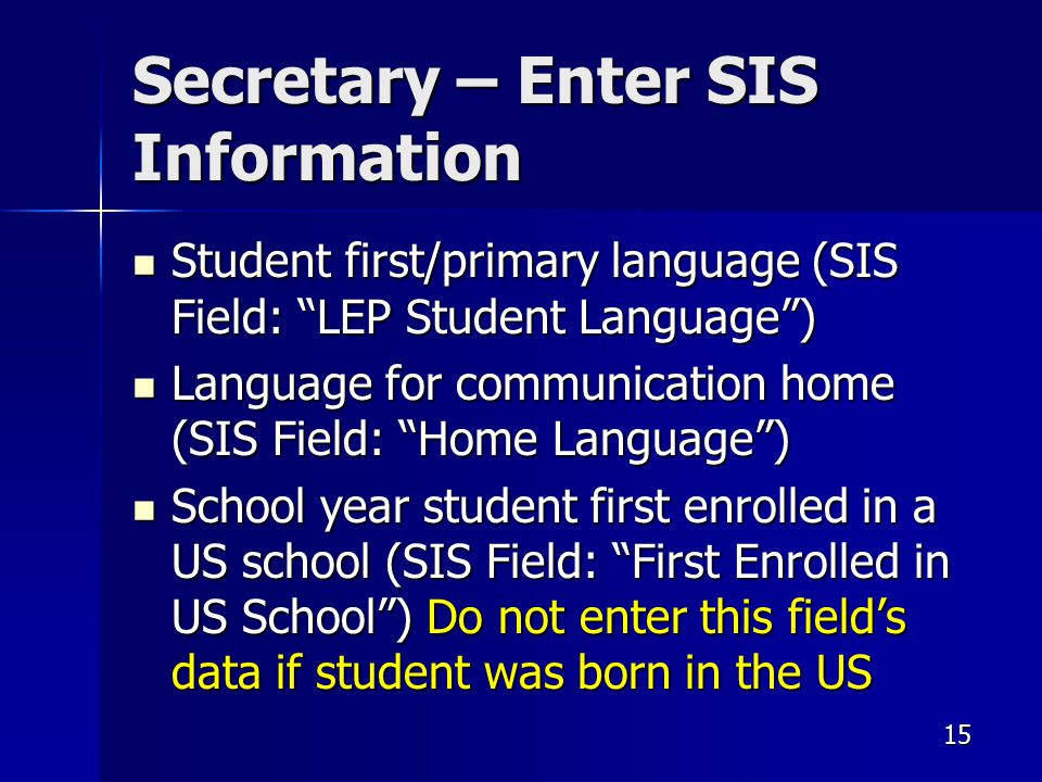 Secretary – Enter SIS Information Student first/primary language (SIS Field: LEP Student Language ) Student first/primary language (SIS Field: LEP Student Language ) Language for communication home (SIS Field: Home Language ) Language for communication home (SIS Field: Home Language ) School year student first enrolled in a US school (SIS Field: First Enrolled in US School ) Do not enter this field’s data if student was born in the US School year student first enrolled in a US school (SIS Field: First Enrolled in US School ) Do not enter this field’s data if student was born in the US 15