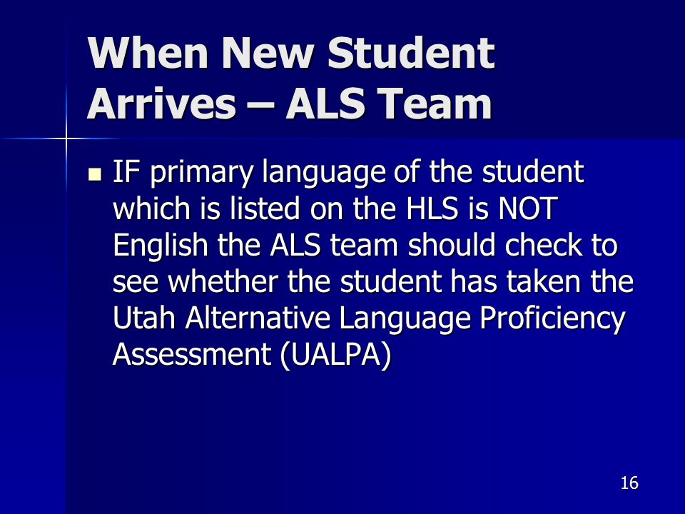 16 When New Student Arrives – ALS Team IF primary language of the student which is listed on the HLS is NOT English the ALS team should check to see whether the student has taken the Utah Alternative Language Proficiency Assessment (UALPA) IF primary language of the student which is listed on the HLS is NOT English the ALS team should check to see whether the student has taken the Utah Alternative Language Proficiency Assessment (UALPA)