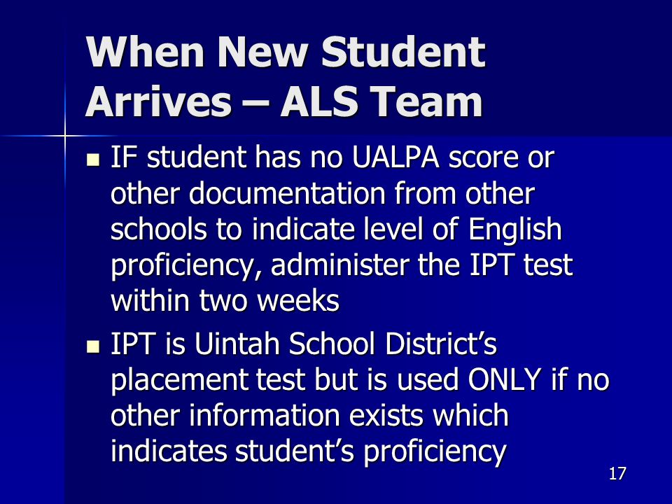 17 When New Student Arrives – ALS Team IF student has no UALPA score or other documentation from other schools to indicate level of English proficiency, administer the IPT test within two weeks IF student has no UALPA score or other documentation from other schools to indicate level of English proficiency, administer the IPT test within two weeks IPT is Uintah School District’s placement test but is used ONLY if no other information exists which indicates student’s proficiency IPT is Uintah School District’s placement test but is used ONLY if no other information exists which indicates student’s proficiency