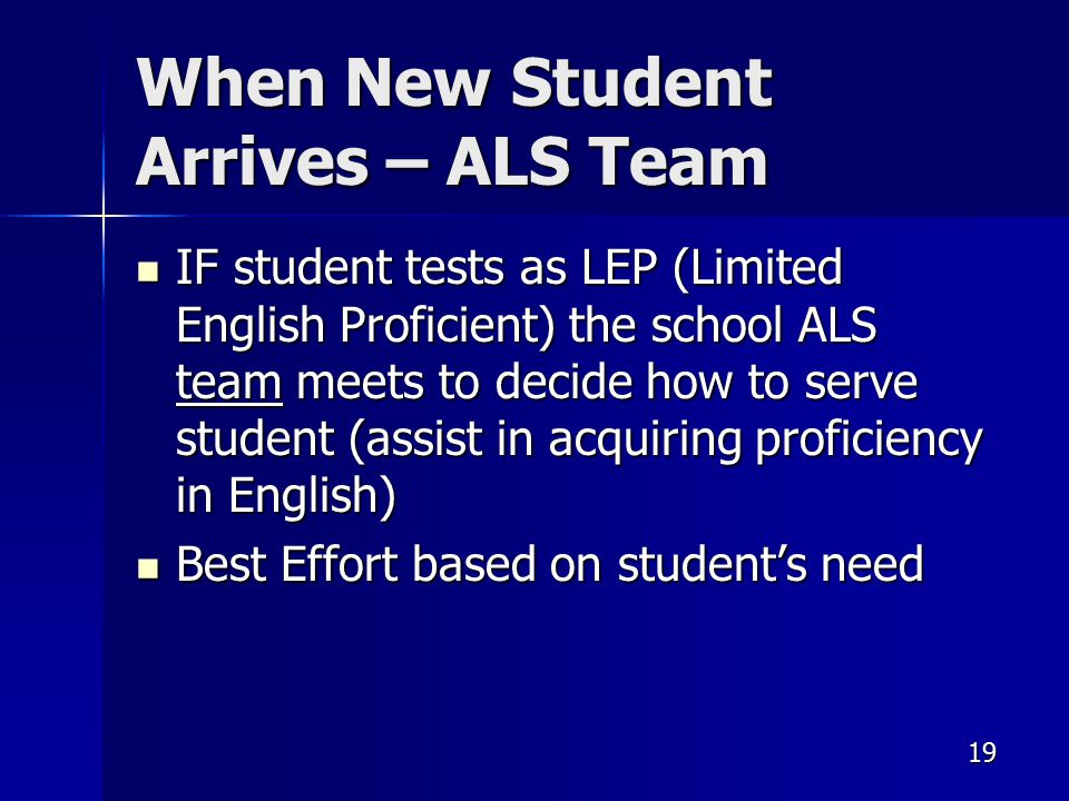 19 When New Student Arrives – ALS Team IF student tests as LEP (Limited English Proficient) the school ALS team meets to decide how to serve student (assist in acquiring proficiency in English) IF student tests as LEP (Limited English Proficient) the school ALS team meets to decide how to serve student (assist in acquiring proficiency in English) Best Effort based on student’s need Best Effort based on student’s need