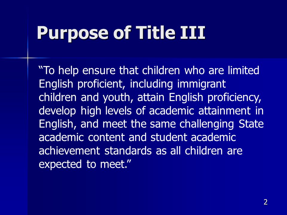 2 Purpose of Title III To help ensure that children who are limited English proficient, including immigrant children and youth, attain English proficiency, develop high levels of academic attainment in English, and meet the same challenging State academic content and student academic achievement standards as all children are expected to meet.
