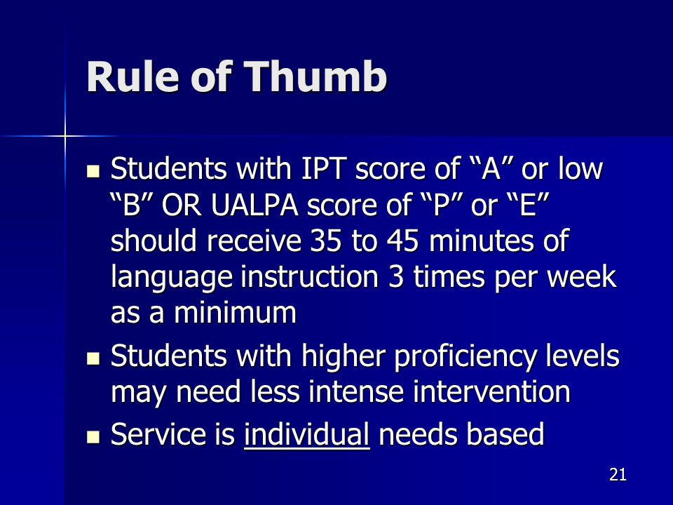 21 Rule of Thumb Students with IPT score of A or low B OR UALPA score of P or E should receive 35 to 45 minutes of language instruction 3 times per week as a minimum Students with IPT score of A or low B OR UALPA score of P or E should receive 35 to 45 minutes of language instruction 3 times per week as a minimum Students with higher proficiency levels may need less intense intervention Students with higher proficiency levels may need less intense intervention Service is individual needs based Service is individual needs based