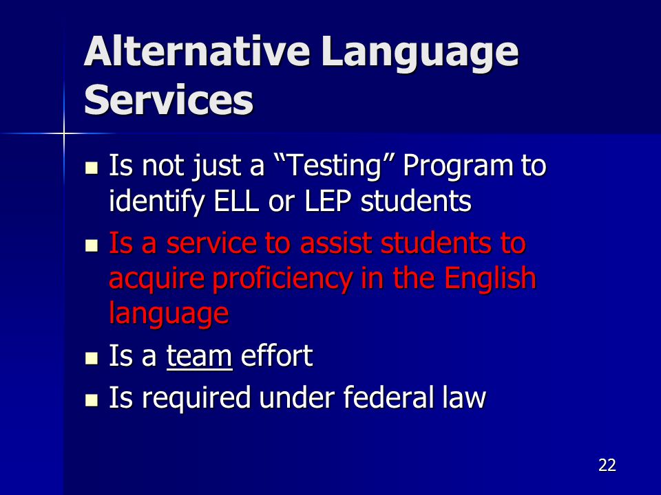22 Alternative Language Services Is not just a Testing Program to identify ELL or LEP students Is not just a Testing Program to identify ELL or LEP students Is a service to assist students to acquire proficiency in the English language Is a service to assist students to acquire proficiency in the English language Is a team effort Is a team effort Is required under federal law Is required under federal law