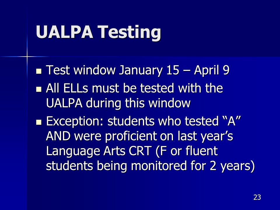 UALPA Testing Test window January 15 – April 9 Test window January 15 – April 9 All ELLs must be tested with the UALPA during this window All ELLs must be tested with the UALPA during this window Exception: students who tested A AND were proficient on last year’s Language Arts CRT (F or fluent students being monitored for 2 years) Exception: students who tested A AND were proficient on last year’s Language Arts CRT (F or fluent students being monitored for 2 years) 23
