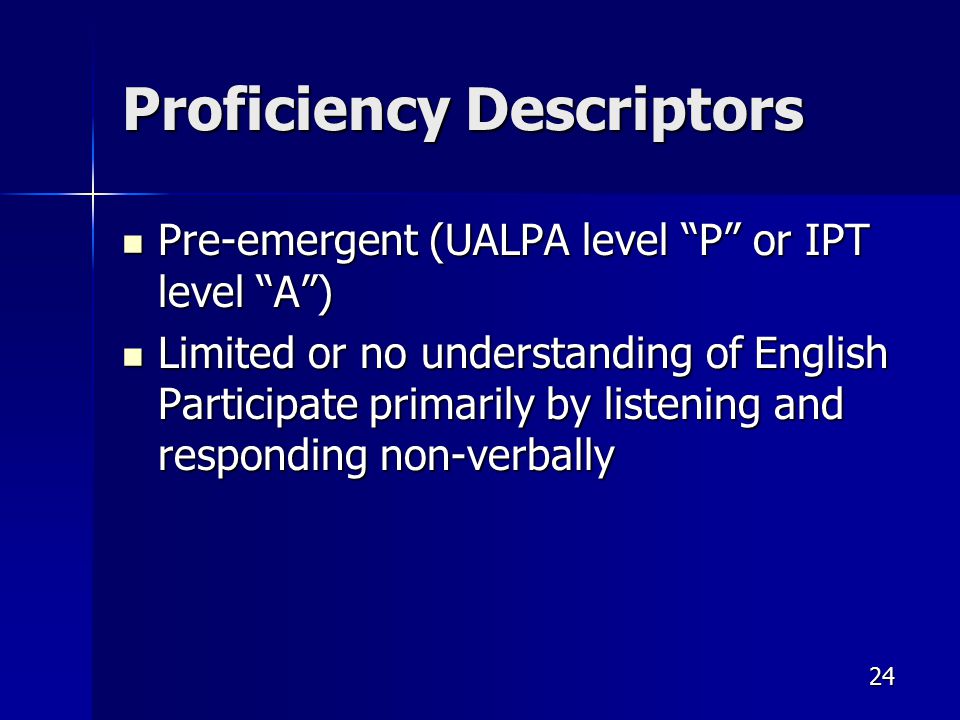 Proficiency Descriptors Pre-emergent (UALPA level P or IPT level A ) Pre-emergent (UALPA level P or IPT level A ) Limited or no understanding of English Participate primarily by listening and responding non-verbally Limited or no understanding of English Participate primarily by listening and responding non-verbally 24