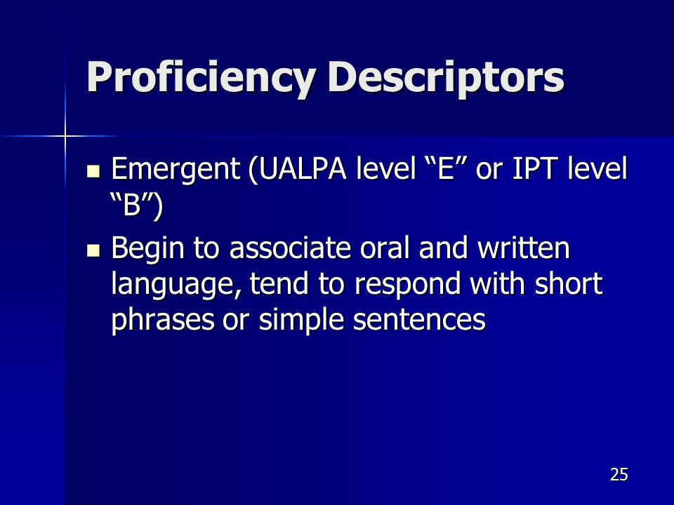 Proficiency Descriptors Emergent (UALPA level E or IPT level B ) Emergent (UALPA level E or IPT level B ) Begin to associate oral and written language, tend to respond with short phrases or simple sentences Begin to associate oral and written language, tend to respond with short phrases or simple sentences 25