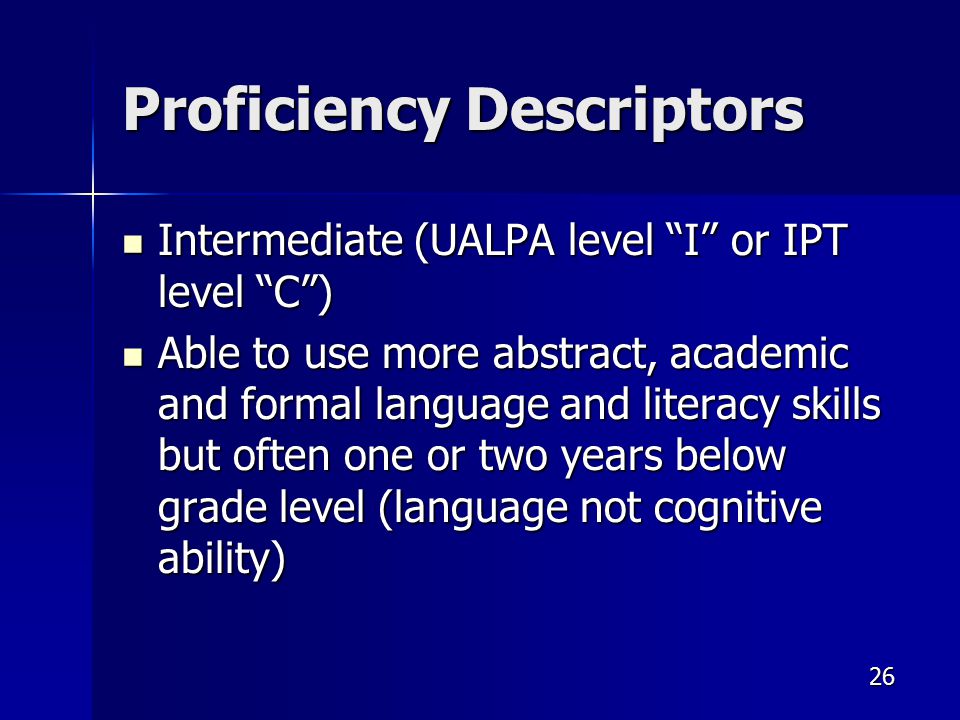Proficiency Descriptors Intermediate (UALPA level I or IPT level C ) Intermediate (UALPA level I or IPT level C ) Able to use more abstract, academic and formal language and literacy skills but often one or two years below grade level (language not cognitive ability) Able to use more abstract, academic and formal language and literacy skills but often one or two years below grade level (language not cognitive ability) 26