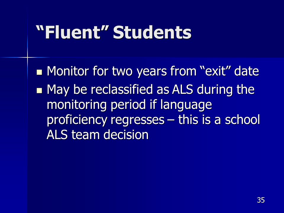 Fluent Students Monitor for two years from exit date Monitor for two years from exit date May be reclassified as ALS during the monitoring period if language proficiency regresses – this is a school ALS team decision May be reclassified as ALS during the monitoring period if language proficiency regresses – this is a school ALS team decision 35