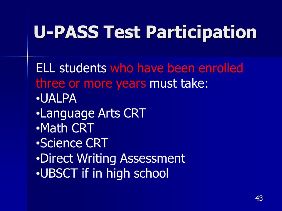 43 U-PASS Test Participation ELL students who have been enrolled three or more years must take: UALPA Language Arts CRT Math CRT Science CRT Direct Writing Assessment UBSCT if in high school