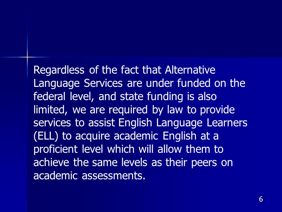 6 Regardless of the fact that Alternative Language Services are under funded on the federal level, and state funding is also limited, we are required by law to provide services to assist English Language Learners (ELL) to acquire academic English at a proficient level which will allow them to achieve the same levels as their peers on academic assessments.