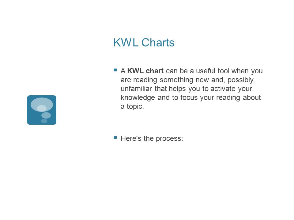 KWL Charts  A KWL chart can be a useful tool when you are reading something new and, possibly, unfamiliar that helps you to activate your knowledge and to focus your reading about a topic.