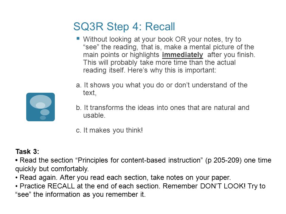 SQ3R Step 4: Recall  Without looking at your book OR your notes, try to see the reading, that is, make a mental picture of the main points or highlights immediately after you finish.