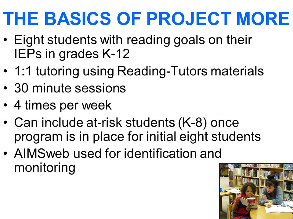 THE BASICS OF PROJECT MORE Eight students with reading goals on their IEPs in grades K-12 1:1 tutoring using Reading-Tutors materials 30 minute sessions 4 times per week Can include at-risk students (K-8) once program is in place for initial eight students AIMSweb used for identification and monitoring